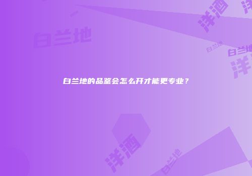 白兰地的品鉴会怎么开才能更专业？