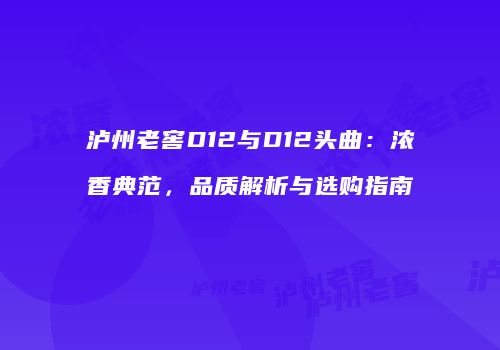 泸州老窖D12与D12头曲：浓香典范，品质解析与选购指南