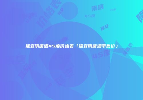 延安隋唐酒45度价格表「延安隋唐酒零售价」