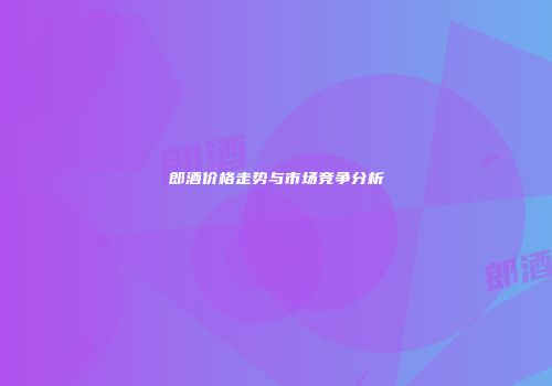 郎酒价格走势与市场竞争分析