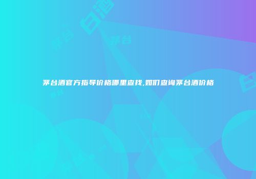 茅台酒官方指导价格哪里查找,如们查询茅台酒价格