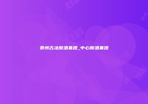 贵州古法酿酒集团_中心酿酒集团
