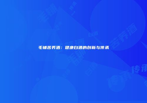 毛铺苦荞酒：健康白酒的创新与传承