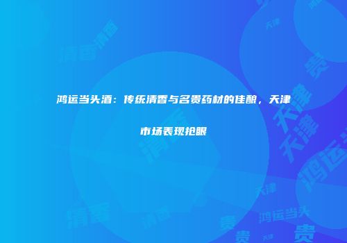鸿运当头酒：传统清香与名贵药材的佳酿，天津市场表现抢眼