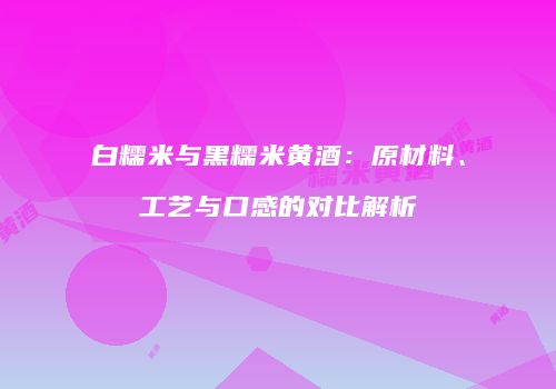 白糯米与黑糯米黄酒：原材料、工艺与口感的对比解析