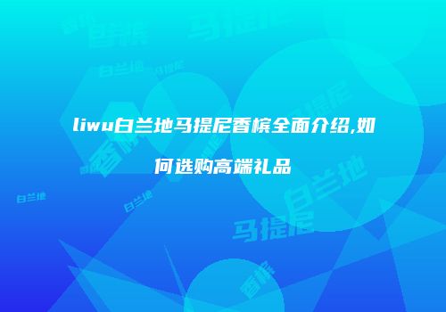 liwu白兰地马提尼香槟全面介绍,如何选购高端礼品