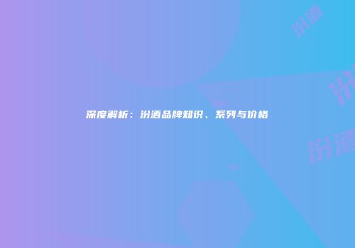 深度解析：汾酒品牌知识、系列与价格