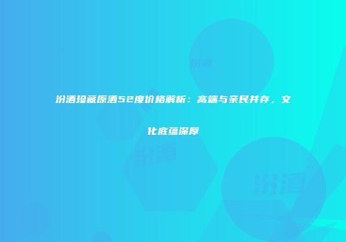 汾酒珍藏原酒52度价格解析：高端与亲民并存，文化底蕴深厚