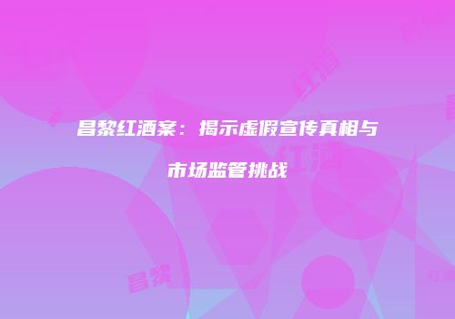 昌黎红酒案：揭示虚假宣传真相与市场监管挑战