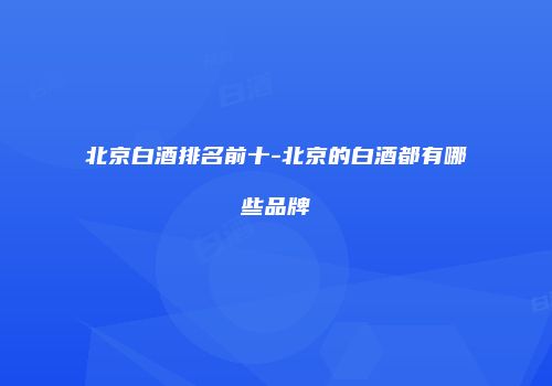北京白酒排名前十-北京的白酒都有哪些品牌