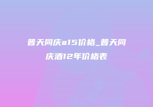 普天同庆a15价格_普天同庆酒12年价格表