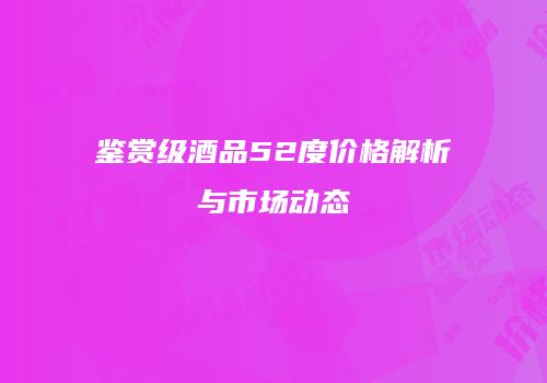鉴赏级酒品52度价格解析与市场动态