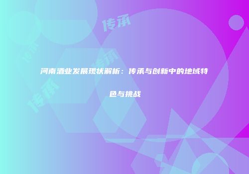 河南酒业发展现状解析：传承与创新中的地域特色与挑战
