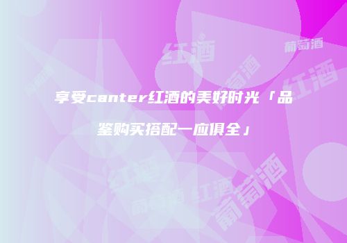 享受canter红酒的美好时光「品鉴购买搭配一应俱全」