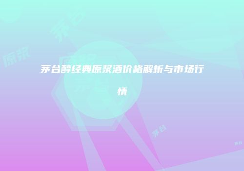 茅台醇经典原浆酒价格解析与市场行情