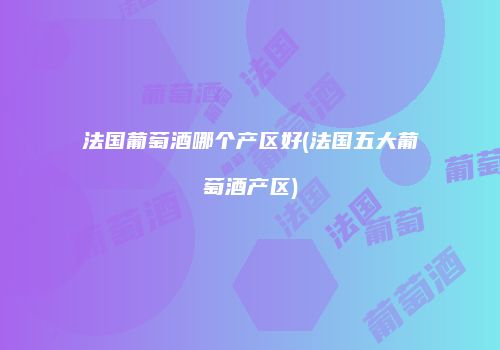 法国葡萄酒哪个产区好(法国五大葡萄酒产区)