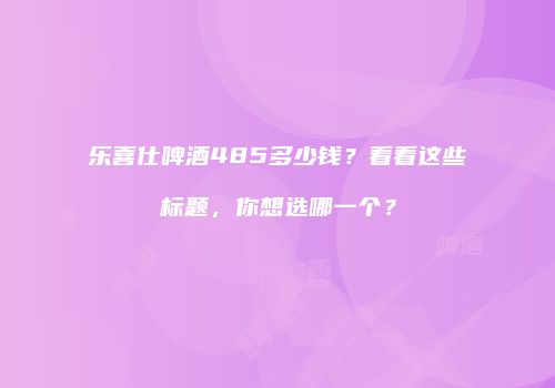 乐喜仕啤酒485多少钱？看看这些标题，你想选哪一个？