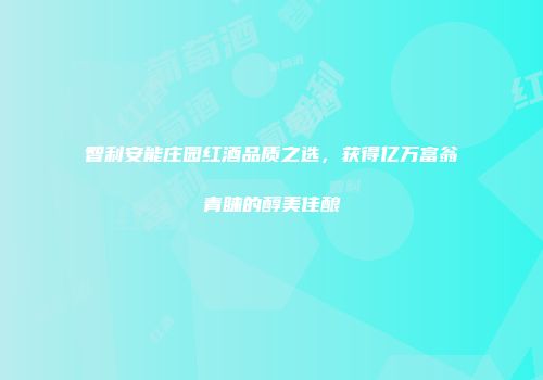 智利安能庄园红酒品质之选，获得亿万富翁青睐的醇美佳酿