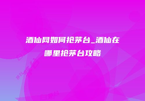 酒仙网如何抢茅台_酒仙在哪里抢茅台攻略