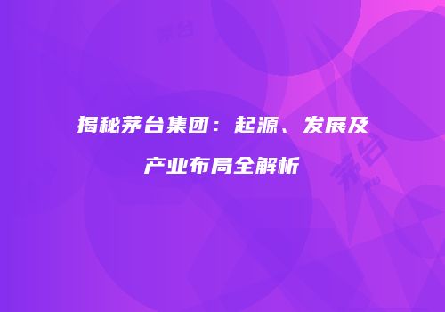 揭秘茅台集团：起源、发展及产业布局全解析