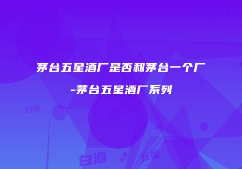 茅台五星酒厂是否和茅台一个厂-茅台五星酒厂系列