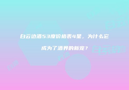 白云边酒53度价格表4星，为什么它成为了酒界的新宠？