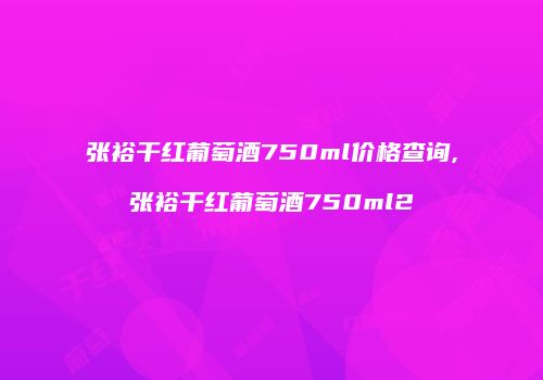 张裕干红葡萄酒750ml价格查询,张裕干红葡萄酒750ml2