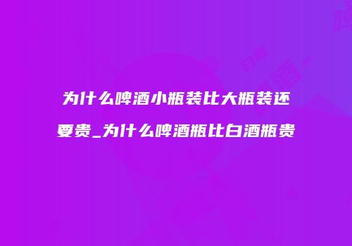 为什么啤酒小瓶装比大瓶装还要贵_为什么啤酒瓶比白酒瓶贵