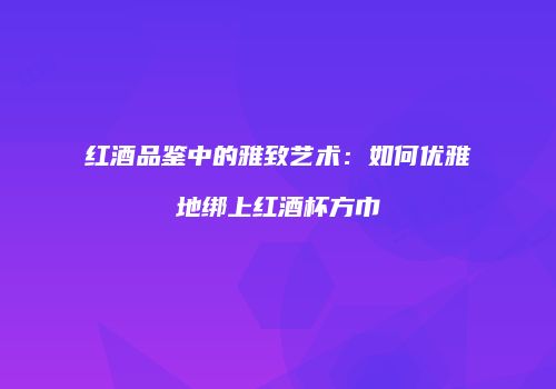 红酒品鉴中的雅致艺术：如何优雅地绑上红酒杯方巾