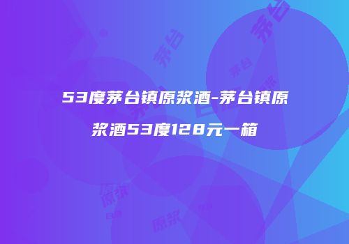 53度茅台镇原浆酒-茅台镇原浆酒53度128元一箱