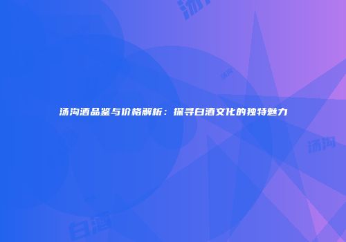 汤沟酒品鉴与价格解析：探寻白酒文化的独特魅力