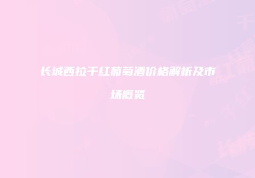 长城西拉干红葡萄酒价格解析及市场概览