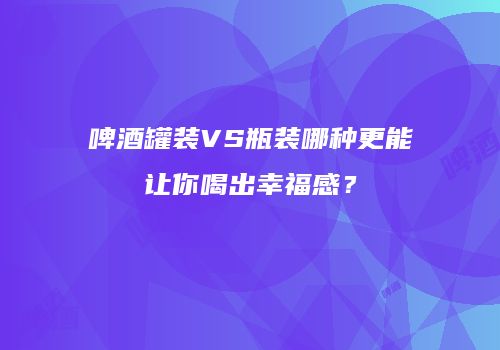 啤酒罐装VS瓶装哪种更能让你喝出幸福感？