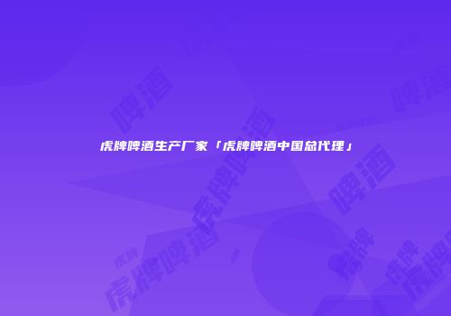 虎牌啤酒生产厂家「虎牌啤酒中国总代理」