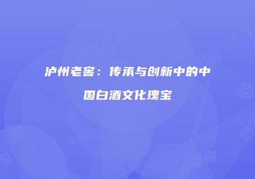 泸州老窖：传承与创新中的中国白酒文化瑰宝