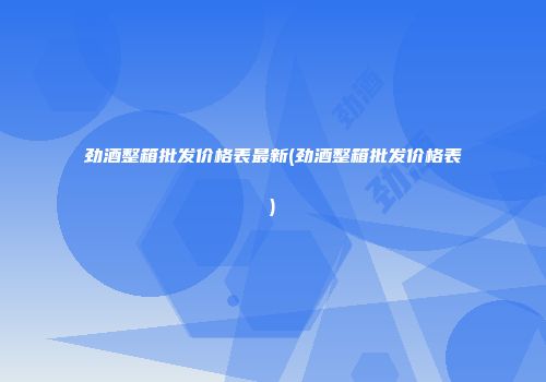 劲酒整箱批发价格表最新(劲酒整箱批发价格表)