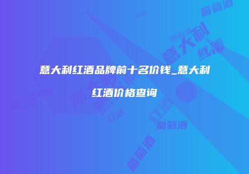 意大利红酒品牌前十名价钱_意大利红酒价格查询
