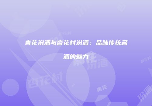 青花汾酒与杏花村汾酒：品味传统名酒的魅力