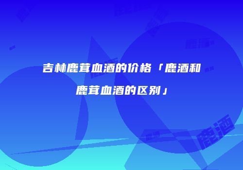 吉林鹿茸血酒的价格「鹿酒和鹿茸血酒的区别」