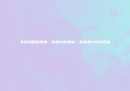 辛巴赫精酿啤酒：啤酒中的贵族，品味奢华独特风味
