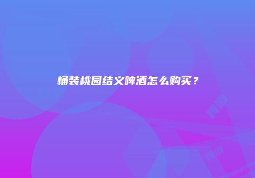 桶装桃园结义啤酒怎么购买？