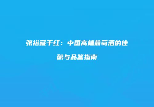 张裕藏干红：中国高端葡萄酒的佳酿与品鉴指南