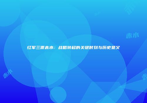 红军三渡赤水：战略转移的关键时刻与历史意义