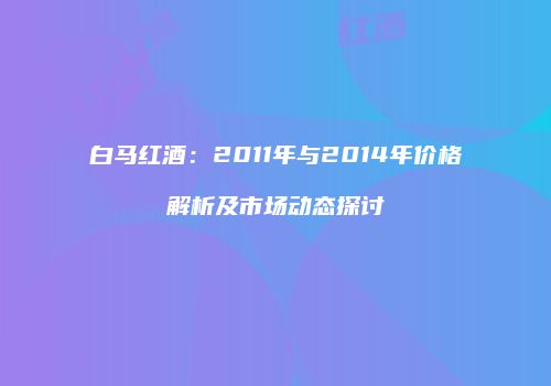 白马红酒：2011年与2014年价格解析及市场动态探讨