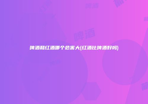 啤酒和红酒哪个危害大(红酒比啤酒好吗)