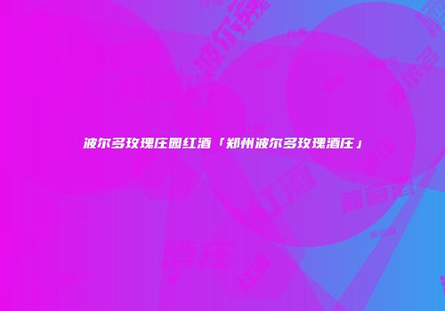 波尔多玫瑰庄园红酒「郑州波尔多玫瑰酒庄」