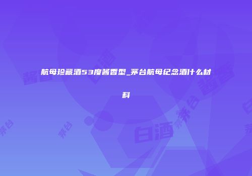 航母珍藏酒53度酱香型_茅台航母纪念酒什么材料