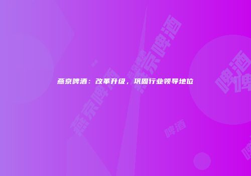 燕京啤酒：改革升级，巩固行业领导地位