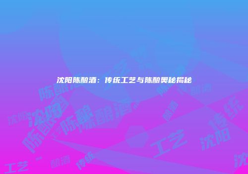 沈阳陈酿酒：传统工艺与陈酿奥秘揭秘