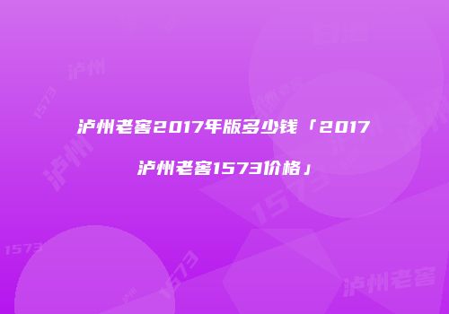泸州老窖2017年版多少钱「2017泸州老窖1573价格」